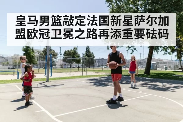 皇马男篮敲定法国新星萨尔加盟欧冠卫冕之路再添重要砝码