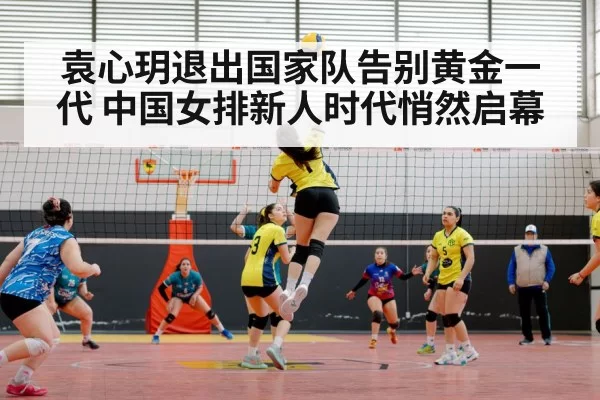 袁心玥退出国家队告别黄金一代 中国女排新人时代悄然启幕
