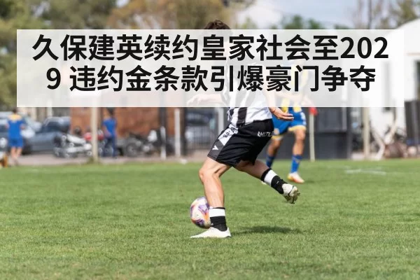 久保建英续约皇家社会至2029 违约金条款引爆豪门争夺