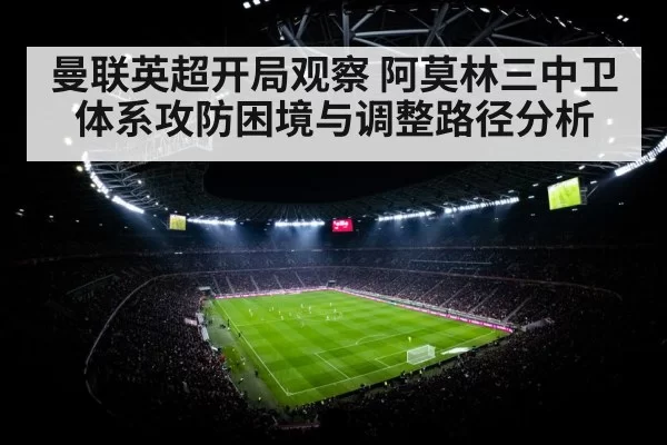 曼联英超开局观察 阿莫林三中卫体系攻防困境与调整路径分析