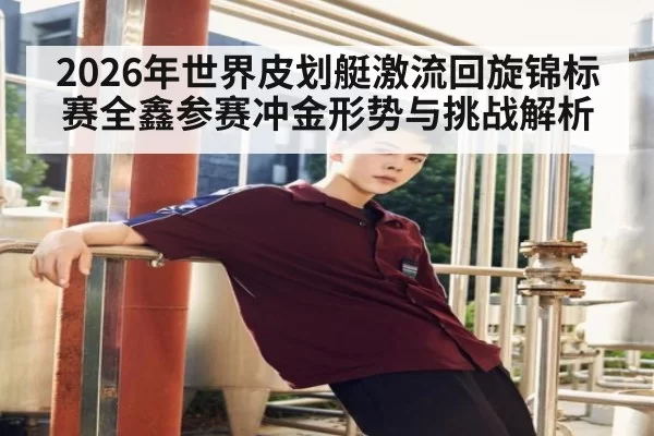2026年世界皮划艇激流回旋锦标赛全鑫参赛冲金形势与挑战解析